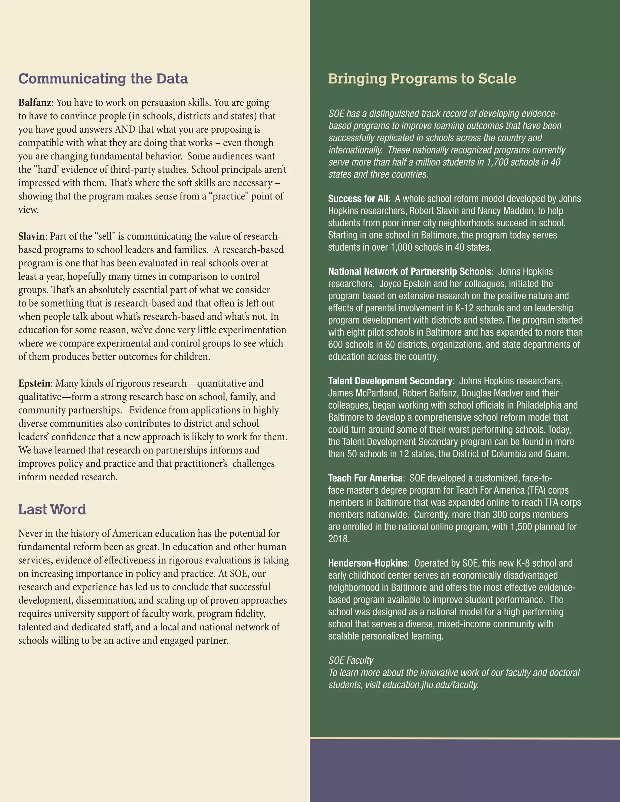 Communicating the Data
Balfanz: You have to work on persuasion skills. You are going
to have to convince people (in schools, districts and states) that
you have good answers AND that what you are proposing is
compatible with what they are doing that works – even though
you are changing fundamental behavior. Some audiences want
the “hard’ evidence of third-party studies. School principals aren’t
impressed with them. That’s where the soft skills are necessary –
showing that the program makes sense from a “practice” point of
view.
Slavin: Part of the “sell” is communicating the value of research-
based programs to school leaders and families. A research-based
program is one that has been evaluated in real schools over at
least a year, hopefully many times in comparison to control
groups. That’s an absolutely essential part of what we consider
to be something that is research-based and that often is left out
when people talk about what’s research-based and what’s not. In
education for some reason, we’ve done very little experimentation
where we compare experimental and control groups to see which
of them produces better outcomes for children.
Epstein: Many kinds of rigorous research—quantitative and
qualitative—form a strong research base on school, family, and
community partnerships. Evidence from applications in highly
diverse communities also contributes to district and school
leaders’ confidence that a new approach is likely to work for them.
We have learned that research on partnerships informs and
improves policy and practice and that practitioner’s challenges
inform needed research.
Last Word
Never in the history of American education has the potential for
fundamental reform been as great. In education and other human
services, evidence of effectiveness in rigorous evaluations is taking
on increasing importance in policy and practice. At SOE, our
research and experience has led us to conclude that successful
development, dissemination, and scaling up of proven approaches
requires university support of faculty work, program fidelity,
talented and dedicated staff, and a local and national network of
schools willing to be an active and engaged partner.
Bringing Programs to Scale
SOE has a distinguished track record of developing evidence-
based programs to improve learning outcomes that have been
successfully replicated in schools across the country and
internationally. These nationally recognized programs currently
serve more than half a million students in 1,700 schools in 40
states and three countries.
Success for All: A whole school reform model developed by Johns
Hopkins researchers, Robert Slavin and Nancy Madden, to help
students from poor inner city neighborhoods succeed in school.
Starting in one school in Baltimore, the program today serves
students in over 1,000 schools in 40 states.
National Network of Partnership Schools: Johns Hopkins
researchers, Joyce Epstein and her colleagues, initiated the
program based on extensive research on the positive nature and
effects of parental involvement in K-12 schools and on leadership
program development with districts and states. The program started
with eight pilot schools in Baltimore and has expanded to more than
600 schools in 60 districts, organizations, and state departments of
education across the country.
Talent Development Secondary: Johns Hopkins researchers,
James McPartland, Robert Balfanz, Douglas Maclver and their
colleagues, began working with school officials in Philadelphia and
Baltimore to develop a comprehensive school reform model that
could turn around some of their worst performing schools. Today,
the Talent Development Secondary program can be found in more
than 50 schools in 12 states, the District of Columbia and Guam.
Teach For America: SOE developed a customized, face-to-
face master’s degree program for Teach For America (TFA) corps
members in Baltimore that was expanded online to reach TFA corps
members nationwide. Currently, more than 300 corps members
are enrolled in the national online program, with 1,500 planned for
2018.
Henderson-Hopkins: Operated by SOE, this new K-8 school and
early childhood center serves an economically disadvantaged
neighborhood in Baltimore and offers the most effective evidence-
based program available to improve student performance. The
school was designed as a national model for a high performing
school that serves a diverse, mixed-income community with
scalable personalized learning.
SOE Faculty
To learn more about the innovative work of our faculty and doctoral
students, visit education.jhu.edu/faculty.
 