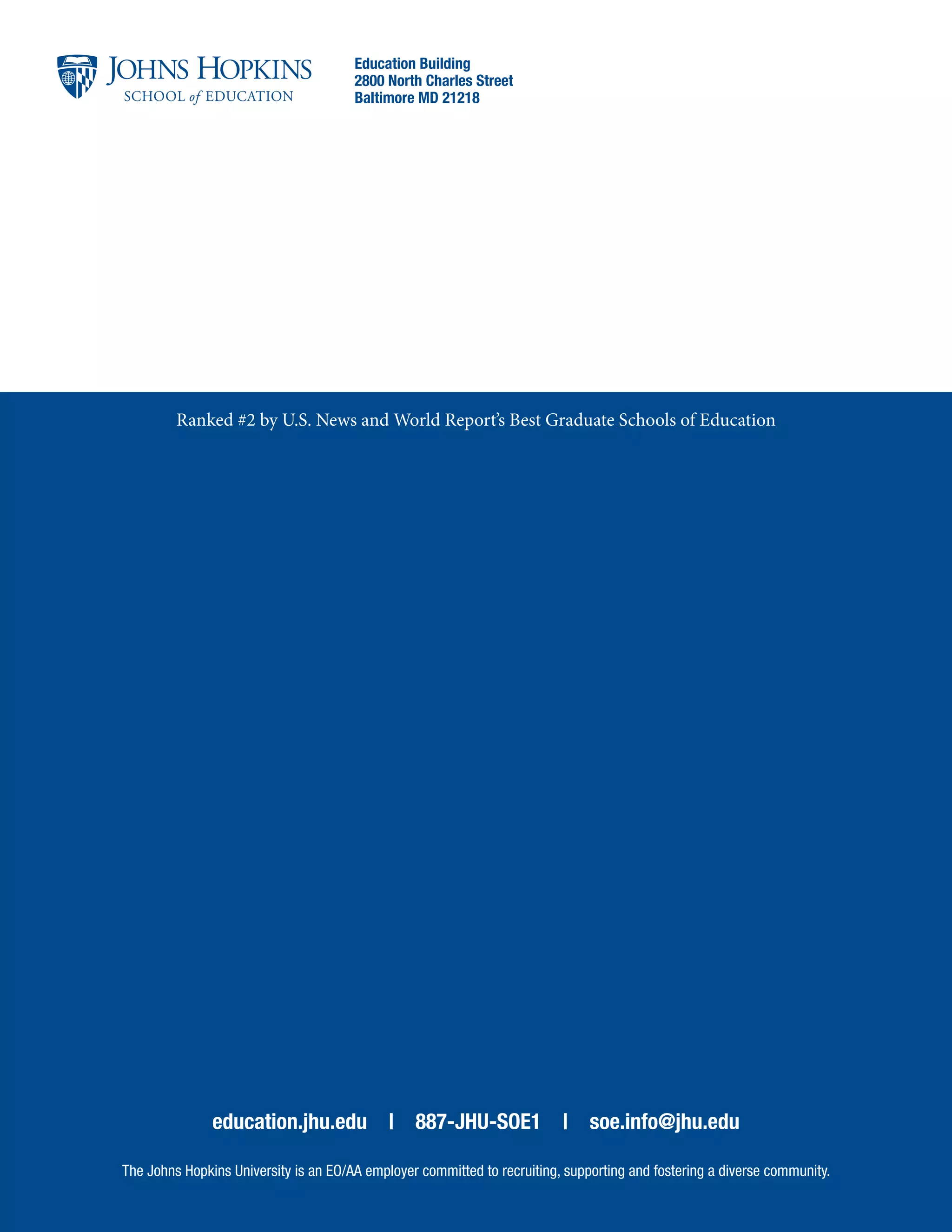 education.jhu.edu | 887-JHU-SOE1 | soe.info@jhu.edu
The Johns Hopkins University is an EO/AA employer committed to recruiting, supporting and fostering a diverse community.
Education Building
2800 North Charles Street
Baltimore MD 21218
Ranked #2 by U.S. News and World Report’s Best Graduate Schools of Education
 