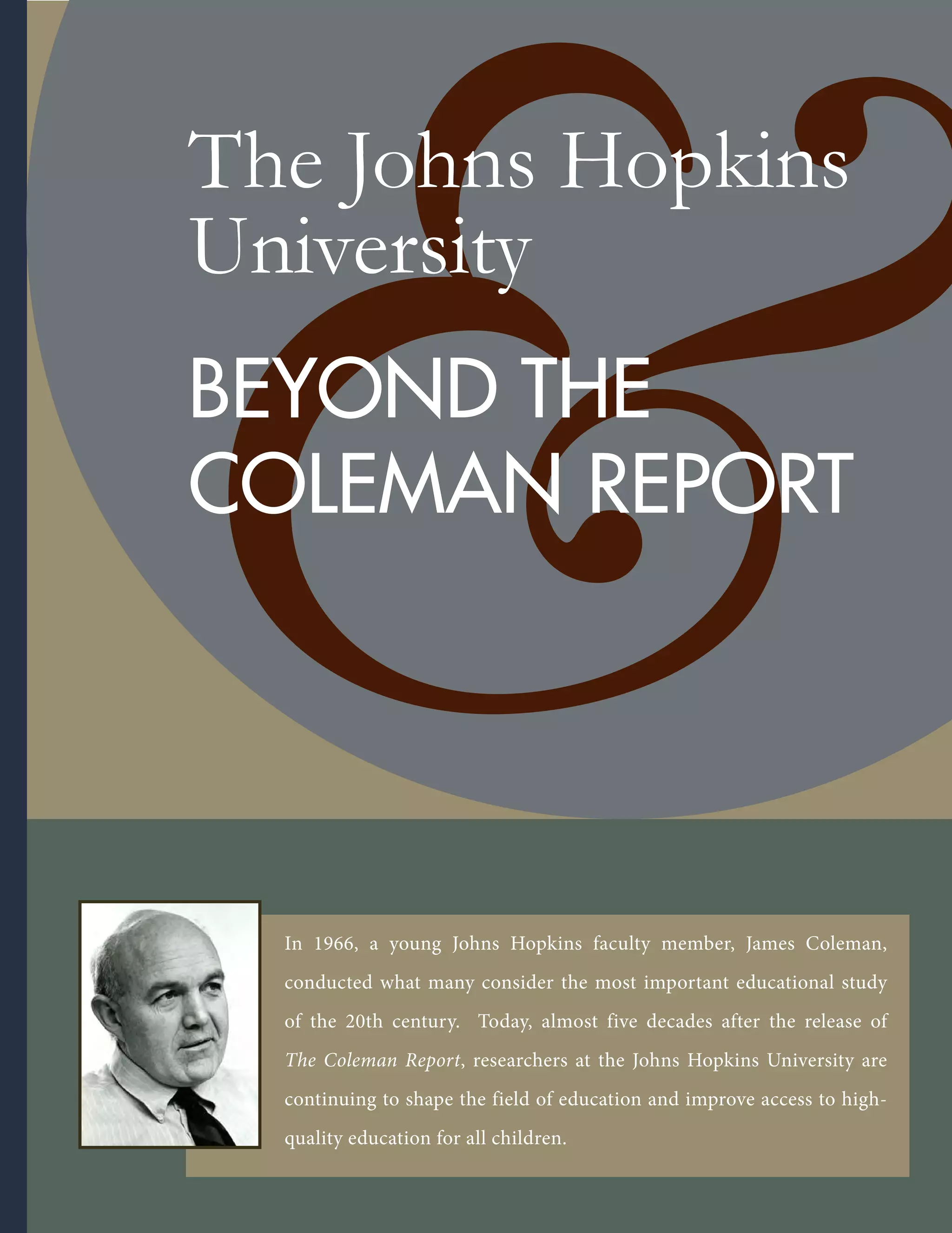 The Johns Hopkins
University
BEYOND THE
COLEMAN REPORT
In 1966, a young Johns Hopkins faculty member, James Coleman,
conducted what many consider the most important educational study
of the 20th century. Today, almost five decades after the release of
The Coleman Report, researchers at the Johns Hopkins University are
continuing to shape the field of education and improve access to high-
quality education for all children.
 