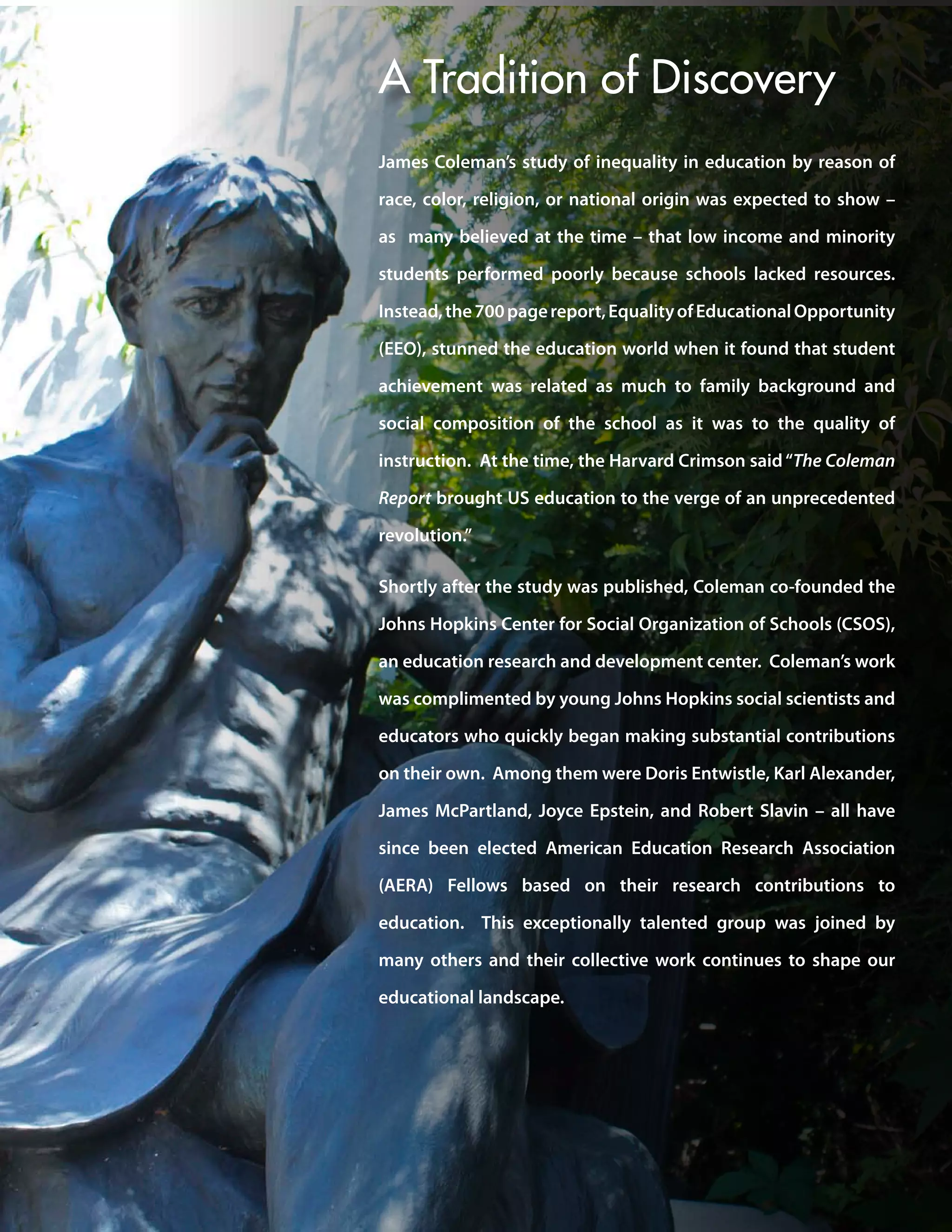 James Coleman’s study of inequality in education by reason of
race, color, religion, or national origin was expected to show –
as many believed at the time – that low income and minority
students performed poorly because schools lacked resources.
Instead,the700pagereport,EqualityofEducationalOpportunity
(EEO), stunned the education world when it found that student
achievement was related as much to family background and
social composition of the school as it was to the quality of
instruction. At the time, the Harvard Crimson said“The Coleman
Report brought US education to the verge of an unprecedented
revolution.”
Shortly after the study was published, Coleman co-founded the
Johns Hopkins Center for Social Organization of Schools (CSOS),
an education research and development center. Coleman’s work
was complimented by young Johns Hopkins social scientists and
educators who quickly began making substantial contributions
on their own. Among them were Doris Entwistle, Karl Alexander,
James McPartland, Joyce Epstein, and Robert Slavin – all have
since been elected American Education Research Association
(AERA) Fellows based on their research contributions to
education. This exceptionally talented group was joined by
many others and their collective work continues to shape our
educational landscape.
A Tradition of Discovery
 
