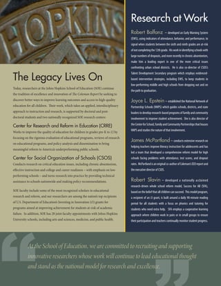 The Legacy Lives On
Today, researchers at the Johns Hopkins School of Education (SOE) continue
the tradition of excellence and innovation of The Coleman Report by seeking to
discover better ways to improve learning outcomes and access to high-quality
education for all children. Their work, which takes an applied, interdisciplinary
approach to instruction and research, is supported by doctoral and post-
doctoral students and two nationally recognized SOE research centers:
Center for Research and Reform in Education (CRRE)
Works to improve the quality of education for children in grades pre-K to 12 by
focusing on the rigorous evaluation of educational programs, reviews of research
on educational programs, and policy analysis and dissemination to bring
meaningful reform to America’s underperforming public schools.
Center for Social Organization of Schools (CSOS)
Conducts research on critical education issues, including chronic absenteeism,
effective instruction and college and career readiness – with emphasis on low-
performing schools – and turns research into practice by providing technical
assistance to schools nationwide and making policy recommendations.
SOE faculty include some of the most recognized scholars in educational
research and reform, and our researchers are among the nation’s top recipients
of U.S. Department of Education’s Investing in Innovation (i3) grants for
programs aimed at improving achievement for students at-risk of academic
failure. In addition, SOE has 20 joint faculty appointments with Johns Hopkins
University schools, including arts and sciences, medicine, and public health.
Research at Work
Robert Balfanz – developed an Early Warning System
(EWS), using indicators of attendance, behavior, and performance, to
signal when students between the sixth and ninth grades are at-risk
ofnotcompletingthe12thgrade. Hisworkinidentifyingschoolswith
large numbers of dropouts, and more recently in chronic absenteeism,
make him a leading expert in one of the more critical issues
confronting urban school districts. He is also co-director of CSOS’s
Talent Development Secondary program which employs evidenced-
based intervention strategies, including EWS, to keep students in
low-performing middle and high schools from dropping out and on
the path to graduation.
Joyce L. Epstein– established the National Network of
Partnership Schools (NNPS) which guides schools, districts, and state
leaders to develop research-based programs of family and community
involvement to improve student achievement. She is also director of
theCenterforSchool,FamilyandCommunityPartnershipsthathouses
NNPS and studies the nature of that involvement.
James McPartland – conducts extensive research on
helping teachers improve literacy instruction for adolescents and has
led a team that developed a comprehensive reform model for high
schools facing problems with attendance, test scores, and dropout
rates. McPartlandisanoriginalco-authorofColeman’sEEOreportand
the executive director of CSOS.
Robert Slavin – developed a nationally acclaimed
research-driven whole school reform model, Success for All (SFA),
based on the belief that all children can succeed. This model program,
a recipient of an i3 grant, is built around a daily 90-minute reading
period for all students with a focus on phonics and tutoring for
students who need extra help. SFA employs a cooperative learning
approach where children work in pairs or in small groups to ensure
their participation and teachers continually monitor student progress.
At the School of Education, we are committed to recruiting and supporting
innovative researchers whose work will continue to lead educational thought
and stand as the national model for research and excellence.
“
 