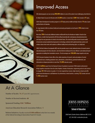 Improved Access
SOE related programs are now serving 400,000children in some of the nation’s most challenging school districts.
Dr. Robert Slavin’s Success for All works with 23,000teachers in more than 1,000 Title I schools in 47states.
CSOS’sTalent Development Secondary program is in 55high-poverty middle and high schools in 19states, Guam
and the District of Columbia.
Dr. Joyce Epstein’s effort to enhance family and community participation can be found in 700schools in more
than 10states.
More than 700K-8 and early childhood students will benefit from the Henderson-Hopkins School in East
Baltimore, a model school operated by SOE that will permanently alter contemporary educational practices
and shape the next generation of schools in the United States.The school will provide research-based models
of instruction and personalized learning based on technology combined with sophisticated data systems and
evidence about what works with students at different ability levels and learning styles on a daily basis.
CRRE’sThe Best Evidence Encyclopedia (BEE) web site provides easy-to-read, unbiased reviews of research-proven
educational programs for those educators and school districts looking for the most efficient and evidenced-based
approaches to tackling their immediate concerns. The site averages over 100,000unique inquiries each year.
CSOS’s Everyone Graduates Center offers a free, online repository of research, tools and analyses of current
educational issues, including graduation rates, absenteeism, content literacy, parental involvement, and
information on dropout prevention to more than 15,000educators yearly.
A $7.4 million grant from the National Science Foundation to promote STEM student achievement
brings together researchers from the Johns Hopkins’schools of education, engineering and arts and sciences
to engage 40 STEM teachers in grades 3-5 in nine targeted low-income, high minority schools and offer
professional development to all Baltimore City elementary school teachers, reaching 132 schools and over
1,100 teachers total.
At A Glance
Number of faculty: 74, 17 joint JHU appointments
Number of doctoral students: 48
Sponsored Funding: $26.7 Million
American Education Research Association Fellows: 5
Reform Initiatives: Faculty received $100 million in the first two rounds
of the federal Investing in Innovation Fund (I3) Grants 2800 North Charles Street ■ Baltimore MD 21218
877 JHU SOE1 ■ education.jhu.edu
 