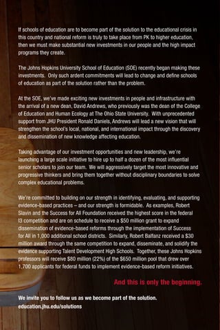 If schools of education are to become part of the solution to the educational crisis in
this country and national reform is truly to take place from PK to higher education,
then we must make substantial new investments in our people and the high impact
programs they create.
The Johns Hopkins University School of Education (SOE) recently began making these
investments. Only such ardent commitments will lead to change and define schools
of education as part of the solution rather than the problem.
At the SOE, we’ve made exciting new investments in people and infrastructure with
the arrival of a new dean, David Andrews, who previously was the dean of the College
of Education and Human Ecology at The Ohio State University. With unprecedented
support from JHU President Ronald Daniels, Andrews will lead a new vision that will
strengthen the school’s local, national, and international impact through the discovery
and dissemination of new knowledge affecting education.
Taking advantage of our investment opportunities and new leadership, we’re
launching a large scale initiative to hire up to half a dozen of the most influential
senior scholars to join our team. We will aggressively target the most innovative and
progressive thinkers and bring them together without disciplinary boundaries to solve
complex educational problems.
We’re committed to building on our strength in identifying, evaluating, and supporting
evidence-based practices – and our strength is formidable. As examples, Robert
Slavin and the Success for All Foundation received the highest score in the federal
I3 competition and are on schedule to receive a $50 million grant to expand
dissemination of evidence-based reforms through the implementation of Success
for All in 1,000 additional school districts. Similarly, Robert Balfanz received a $30
million award through the same competition to expand, disseminate, and solidify the
evidence supporting Talent Development High Schools. Together, these Johns Hopkins
professors will receive $80 million (22%) of the $650 million pool that drew over
1,700 applicants for federal funds to implement evidence-based reform initiatives.
And this is only the beginning.
We invite you to follow us as we become part of the solution.
education.jhu.edu/solutions
 