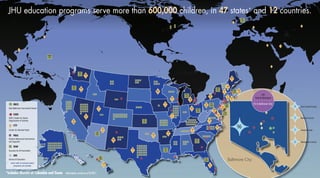 DC
4
MA
16
NJ
158
PA
164
OH
43
nnnn
nnnnnn
nnnnnn
nnnnnn
nnnnnn
nn
nnnnnnnn
nnnnnnnn
nnnnnnnn
nnnnnnnn
nn nnnn
nnnn
nnnnnnnnnnnnnn
nnnnnnnnnnnnnn
nnnnnnnnnnnnnn
nnnnnnnn
nnnnnn
nnnn
nnnnnnnnnnnnnn
nnnnnnnnnnnnnn
nn
nnnnnnnnnn
nnnnnnnnnn
nnnnnnnnnn
nnnnnnnnnn
nnnnnnnnnn
nn
nnnn
nnnnnn
nnnn
nnnnnnnn
nnnnnn
nnnn
nnnn
nnnn
nnnnnnnn
nnnnnnnn
nnnnnnnn
nnnnnn
nnnn
nnnnnn
nnnnnn
nnnn
nnnnnn
nnnnnn
nnnnnn
nnnnnn
nnnnnn
nnnn
nnnnnnnn
nnnnnnnnnnnn
nnnnnnnnnn
nnnn
nnnn
HI
15
nnnnnnnn
nnnn
nn
nnnnnnnn
nnnnnnnn
nnnnnnnn
nnnn
nnnn
nnnn
nn
GUAM
10
nnnn
tt tt
tt
tt
tt
êê
êê
êê
êê
êê
êê
êê
êê
êê
êê
êê
êê
êê
êê
êê
êêêê
êê
êê
êê
êê
êê
êê
êê
êê
êê
êê
êê êê
êê
ÌÌ
Baltimore City
*includes District of Columbia and Guam Information current as of 8/2011.
êê
êê
êê
nn
FL
47
GA
35
KS
55
NY
25
MI
23
LA
25
AZ
43
öö1 Baltimore County
öö4 Anne Arundel County
öö6 Montgomery County
öö7 Howard County
öö96
EBCS
CSOS
CTY
PBIS
SFAF
SOE
êê
tt
ll
nn
ÌÌ
öö
JHU education programs serve more than 600,000 children, in 47 states* and 12 countries.
School of Education
East Baltimore Community School
Success for All Foundation
SOE’s Center for Social
Organization of Schools
Center for Talented Youth
Positive Behavioral Intervention
and Supports
Icons refer to schools where
programs are located.
UK
10
tt
ttDC
2
ttIA
1
ttFL
1ttHI
1
ttAZ
2
ttCA
18
ttCT
16
ttME
1
ttMD
23
ttMA
20
ttIL
3
ttAR
3
ttNH
3
ttNC
1
ttMN
1
ttMI
3
ttNY
19
ttNV
1
ttNM
1
ttNJ
39
ttPA
39
ttOR
2
ttOK
1
ttOH
1ttUT
1
ttTX
1
ttTN
2
ttRI
3ttWI
1
ttWA
1
ttVT
9
ttVA
7
tt2
tt2
tt
WA
23
OR
23
(92 in Baltimore City)
790
Total in Maryland
nn
nn
êêêê
tt
tt
tt
 