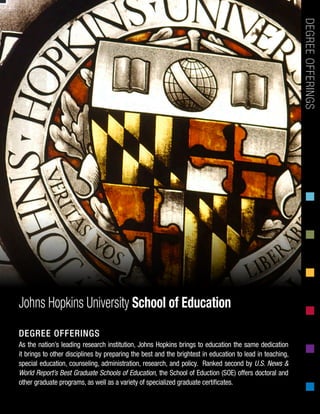 As the nation’s leading research institution, Johns Hopkins brings to education the same dedication
it brings to other disciplines by preparing the best and the brightest in education to lead in teaching,
special education, counseling, administration, research, and policy. Ranked second by U.S. News &
World Report’s Best Graduate Schools of Education, the School of Eduction (SOE) offers doctoral and
other graduate programs, as well as a variety of specialized graduate certificates.
DEGREEOFFERINGSJohns Hopkins University School of Education
DEGREE OFFERINGS
 