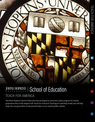 The Johns Hopkins School of Education has developed an innovative online program for teacher
preparation that is fully aligned with Teach For America’s Teaching as Leadership model and will help
shape the next generation of educational leaders in our nation’s public schools.
TEACHFORAMERICASchool of Education
TEACH FOR AMERICA
 