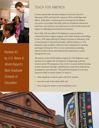 TEACH FOR AMERICA
It seems natural that The Johns Hopkins University School of
Education (SOE) and Teach For America (TFA) would align their
efforts. Both share a common goal of ensuring that all children
can receive an excellent education, both are considered educational
mavericks, and each have successful track records of achievement and
impact in challenging educational environments.
Since 1999, SOE has offered TFA Baltimore corps members a
customized master’s degree program with cohort benefits and funding.
In 2011, SOE began offering the Master of Science in Education, with
a Concentration in Educational Studies (MS Ed Studies), to TFA
Baltimore corps members, which provides comprehensive training
and support during the TFA two-year commitment, including
classroom observations and feedback from educational coaches
during the first year.
The mission of the MS Ed Studies program for TFA Baltimore corps
members is to support the development of beginning, proficient
teachers in the TFA program as they work to increase student learning
in their classrooms through comprehensive coursework, professional
development, and reflection. The goal of the program is to develop
classroom skills as teacher leaders, in order to:
• make significant academic gains with their students
• meet the needs of the whole child, and
• have a long term impact in the schools they serve.
Ranked #2
by U.S. News &
World Report’s
Best Graduate
Schools of
Education
 
