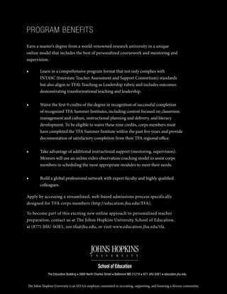 The Education Building ■ 2800 North Charles Street ■ Baltimore MD 21218 ■ 877 JHU SOE1 ■ education.jhu.edu
The Johns Hopkins University is an EO/AA employer committed to recruiting, supporting, and fostering a diverse community.
PROGRAM BENEFITS
Earn a master’s degree from a world-renowned research university in a unique
online model that includes the best of personalized coursework and mentoring and
supervision.
■■ Learn in a comprehensive program format that not only complies with
INTASC (Interstate Teacher Assessment and Support Consortium) standards
but also aligns to TFA’s Teaching as Leadership rubric and includes outcomes
demonstrating transformational teaching and leadership.
■■ Waive the first 9 credits of the degree in recognition of successful completion
of recognized TFA Summer Institutes, including content focused on classroom
management and culture, instructional planning and delivery, and literacy
development. To be eligible to waive these nine credits, corps members must
have completed the TFA Summer Institute within the past five years and provide
documentation of satisfactory completion from their TFA regional office.
■■ Take advantage of additional instructional support (mentoring, supervision).
Mentors will use an online video observation coaching model to assist corps
members in scheduling the most appropriate modules to meet their needs.
■■ Build a global professional network with expert faculty and highly qualified
colleagues.
Apply by accessing a streamlined, web-based admissions process specifically
designed for TFA corps members (http://education.jhu.edu/TFA).
To become part of this exciting new online approach to personalized teacher
preparation, contact us at The Johns Hopkins University School of Education,
at (877) JHU-SOE1, soe.tfa@jhu.edu, or visit www.education.jhu.edu/tfa.
 