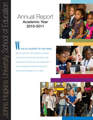 JohnsHopkinsUniversitySchoolofEducation
e are an incubator for new ideas.
We will utilize the interdisciplinary expertise
from across the university and partner with
educational entrepreneurs and organizations
who are equally committed to solving the
educational challenges of our nation.
Annual Report
Academic Year
2010-2011
W
 
