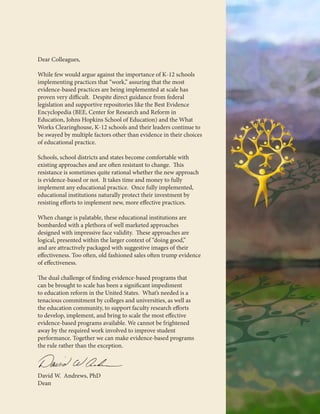 Dear Colleagues,
While few would argue against the importance of K-12 schools
implementing practices that “work,” assuring that the most
evidence-based practices are being implemented at scale has
proven very difficult. Despite direct guidance from federal
legislation and supportive repositories like the Best Evidence
Encyclopedia (BEE, Center for Research and Reform in
Education, Johns Hopkins School of Education) and the What
Works Clearinghouse, K-12 schools and their leaders continue to
be swayed by multiple factors other than evidence in their choices
of educational practice.
Schools, school districts and states become comfortable with
existing approaches and are often resistant to change. This
resistance is sometimes quite rational whether the new approach
is evidence-based or not. It takes time and money to fully
implement any educational practice. Once fully implemented,
educational institutions naturally protect their investment by
resisting efforts to implement new, more effective practices.
When change is palatable, these educational institutions are
bombarded with a plethora of well marketed approaches
designed with impressive face validity. These approaches are
logical, presented within the larger context of “doing good,”
and are attractively packaged with suggestive images of their
effectiveness. Too often, old fashioned sales often trump evidence
of effectiveness.
The dual challenge of finding evidence-based programs that
can be brought to scale has been a significant impediment
to education reform in the United States. What’s needed is a
tenacious commitment by colleges and universities, as well as
the education community, to support faculty research efforts
to develop, implement, and bring to scale the most effective
evidence-based programs available. We cannot be frightened
away by the required work involved to improve student
performance. Together we can make evidence-based programs
the rule rather than the exception.
David W. Andrews, PhD
Dean
 