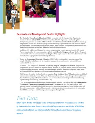 ■■ The Center for Technology in Education (CTE), in partnership with the Maryland State Department of
Education’s Division of Early Childhood Development, released Healthy Beginnings, a set of newly updated
developmental guidelines for families and those who live or work with children from birth through three years of age.
The guidelines describe what infants and young children are learning at specified ages, and how adults can support
their development. The Healthy Beginnings website provides practical and fun activity ideas for parents and teachers,
along with downloadable tips and tools. www.marylandhealthybeginnings.org
In addition, CTE and Pearson Education, Inc. entered into a technology transfer agreement wherein JHU granted
Pearson Education, Inc. the worldwide exclusive rights to market Teacher Compass software. Teacher Compass is
a customizable online teacher evaluation and coaching tool that is easy to use, more efficient for administrators, and
more effective at helping teachers improve their performance.
■■ Center for Research and Reform in Education (CRRE) leaders participated in a successful proposal that
brought $50 million to the Success for All Foundation to scale up its proven elementary reform model to an
additional 1,100 schools.
In addition, CRRE completed an evaluation of a reading program for high school students and published
comprehensive reviews of research on beginning reading, programs for struggling readers, financial incentives, early
childhood programs, technology programs, and elementary and secondary mathematics programs, as well as two
articles on methods for reviewing research on outcomes of educational programs.
CRRE has seen the number of subscribers for its magazine, Better: Evidence-Based Education, which is published
in collaboration with the University of York and which targets educators and policy makers, grow from 7,000 to more
than 10,000 in the past year. Recent themed issues have covered mathematics, reading, social-emotional learning,
English/writing, and technology. www.bestevidence.org
CRRE, in collaboration with the Department of Interdisciplinary Studies in Education, is launching a new Graduate
Certificate in Cooperative Learning in Instructional Practices in fall 2011. This new certificate, which
addresses teachers’ continued professional development by examining research-proven instructional practices and
their role in transitioning a traditional classroom into a student centered environment, represents the first occasion
that CRRE has developed a credit-bearing, academic program offering for SOE.
Research and Development Center Highlights
Fast Facts:
Robert Slavin, director of the SOE’s Center for Research and Reform in Education, was selected
by the American Education Research Association (AERA) as one of its new fellows. AERA fellows
are recognized nationally and internationally for their outstanding contributions to education
research.
 