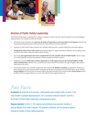 Division of Public Safety Leadership
The Division of Public Safety Leadership (PSL) continues to expand its activities tied to the nation’s homeland security and intelligence
analysis priorities. New initiatives in 2010-2011 include:
■■ Participation in the University-wide Center for the Study of Preparedness and Catastrophic Event Response funded by the
Department of Homeland Security (DHS) and led by Dr. Gabor Kellen in the School of Medicine. 
■■ Expansion of cohort master’s degree programs into a blended, online format for a number of federal law enforcement agencies.
■■ Immigrations and Customs Enforcement (ICE) funded programs to support leadership development and consulting services
as part of its $9.8 million, multi-year contract with the division.
■■ Four faculty joint appointments have been completed between PSL and JHU School of Public Health. The two schools
are currently planning a joint post-baccalaureate certificate program in the field of violence.
■■ Completed a successful $50K study on Police Approaches to Traffic Enforcement for the National Highway Traffic
Safety Administration (NHTSA). PSL is currently in discussions with NHTSA to build on the topic of highway safety and law
enforcement in the nation.
■■ Three faculty members were nationally recognized for their expertise: Dr. Sheldon Greenberg was appointed to the Bureau of
Justice Assistance’s Executive Session on Police Leadership, and the Harvard Executive Session on Public Safety; faculty member
Darrel Stephens was inducted into the national Evidence-Based Policing Hall of Fame; faculty member David Thomas assisted
the Office of Violence Against Women in a rewrite of the federal Violence Against Women Act.
Fast Facts:
Enrollment: As of the fall 2010 semester, 1,958 students were enrolled in SOE, of whom 1,578
were enrolled in graduate degree programs, 321 in graduate certificate programs, and 59 in
the Division of Public Safety Leadership’s undergraduate program.
Degrees Awarded: In 2010-11, 931 degrees and certificates were awarded, including 4
doctoral degrees, 619 master’s degrees, 275 graduate certificates, and 33 bachelor’s degrees
through the Division of Public Safety Leadership.
 