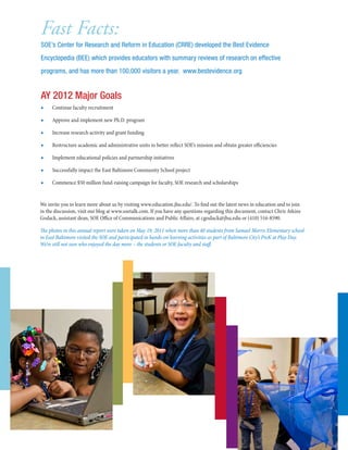 We invite you to learn more about us by visiting www.education.jhu.edu/. To find out the latest news in education and to join
in the discussion, visit our blog at www.soetalk.com. If you have any questions regarding this document, contact Chris Atkins
Godack, assistant dean, SOE Office of Communications and Public Affairs, at cgodack@jhu.edu or (410) 516-8590.
The photos in this annual report were taken on May 19, 2011 when more than 40 students from Samuel Morris Elementary school
in East Baltimore visited the SOE and participated in hands-on learning activities as part of Baltimore City’s PreK at Play Day.
We’re still not sure who enjoyed the day more – the students or SOE faculty and staff.
■■ Continue faculty recruitment
■■ Approve and implement new Ph.D. program
■■ Increase research activity and grant funding
■■ Restructure academic and administrative units to better reflect SOE’s mission and obtain greater efficiencies
■■ Implement educational policies and partnership initiatives
■■ Successfully impact the East Baltimore Community School project
■■ Commence $50 million fund-raising campaign for faculty, SOE research and scholarships
AY 2012 Major Goals
Fast Facts:
SOE’s Center for Research and Reform in Education (CRRE) developed the Best Evidence
Encyclopedia (BEE) which provides educators with summary reviews of research on effective
programs, and has more than 100,000 visitors a year. www.bestevidence.org
 