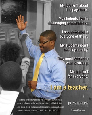 My job isn’t about
the paycheck.
My students live in
challenging communities.
I see potential in
everyone of them.
My students don’t
need sympathy.
They need someone
who is strong.
My job isn’t
for everyone.
I am a teacher.
Teaching isn’t for everyone but if you think you have
what it takes to make a difference in a child’s life, find
out more about our graduate programs in education at
www.education.jhu.edu or call 1-877-JHU-SOE1.
 