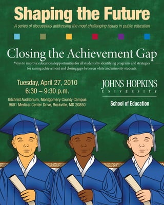 Closing the Achievement GapWays to improve educational opportunities for all students by identifying programs and strategies
for raising achievement and closing gaps between white and minority students.
Shaping the FutureA series of discussions addressing the most challenging issues in public education
Tuesday, April 27, 2010
6:30 – 9:30 p.m.
Gilchrist Auditorium, Montgomery County Campus
9601 Medical Center Drive, Rockville, MD 20850
 