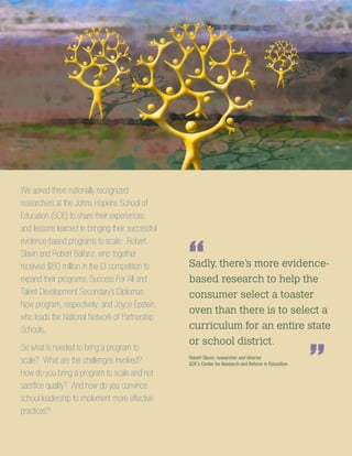 We asked three nationally recognized
researchers at the Johns Hopkins School of
Education (SOE) to share their experiences
and lessons learned in bringing their successful
evidence-based programs to scale: Robert
Slavin and Robert Balfanz, who together
received $80 million in the I3 competition to
expand their programs, Success For All and
Talent Development Secondary’s Diplomas
Now program, respectively; and Joyce Epstein,
who leads the National Network of Partnership
Schools.
So what is needed to bring a program to
scale? What are the challenges involved?
How do you bring a program to scale and not
sacrifice quality? And how do you convince
school leadership to implement more effective
practices?
Sadly, there’s more evidence-
based research to help the
consumer select a toaster
oven than there is to select a
curriculum for an entire state
or school district.
“
”Robert Slavin, researcher and director
SOE’s Center for Research and Reform in Education
 