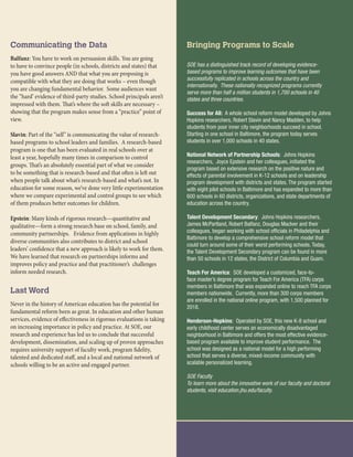 Communicating the Data
Balfanz: You have to work on persuasion skills. You are going
to have to convince people (in schools, districts and states) that
you have good answers AND that what you are proposing is
compatible with what they are doing that works – even though
you are changing fundamental behavior. Some audiences want
the “hard’ evidence of third-party studies. School principals aren’t
impressed with them. That’s where the soft skills are necessary –
showing that the program makes sense from a “practice” point of
view.
Slavin: Part of the “sell” is communicating the value of research-
based programs to school leaders and families. A research-based
program is one that has been evaluated in real schools over at
least a year, hopefully many times in comparison to control
groups. That’s an absolutely essential part of what we consider
to be something that is research-based and that often is left out
when people talk about what’s research-based and what’s not. In
education for some reason, we’ve done very little experimentation
where we compare experimental and control groups to see which
of them produces better outcomes for children.
Epstein: Many kinds of rigorous research—quantitative and
qualitative—form a strong research base on school, family, and
community partnerships. Evidence from applications in highly
diverse communities also contributes to district and school
leaders’ confidence that a new approach is likely to work for them.
We have learned that research on partnerships informs and
improves policy and practice and that practitioner’s challenges
inform needed research.
Last Word
Never in the history of American education has the potential for
fundamental reform been as great. In education and other human
services, evidence of effectiveness in rigorous evaluations is taking
on increasing importance in policy and practice. At SOE, our
research and experience has led us to conclude that successful
development, dissemination, and scaling up of proven approaches
requires university support of faculty work, program fidelity,
talented and dedicated staff, and a local and national network of
schools willing to be an active and engaged partner.
Bringing Programs to Scale
SOE has a distinguished track record of developing evidence-
based programs to improve learning outcomes that have been
successfully replicated in schools across the country and
internationally. These nationally recognized programs currently
serve more than half a million students in 1,700 schools in 40
states and three countries.
Success for All: A whole school reform model developed by Johns
Hopkins researchers, Robert Slavin and Nancy Madden, to help
students from poor inner city neighborhoods succeed in school.
Starting in one school in Baltimore, the program today serves
students in over 1,000 schools in 40 states.
National Network of Partnership Schools: Johns Hopkins
researchers, Joyce Epstein and her colleagues, initiated the
program based on extensive research on the positive nature and
effects of parental involvement in K-12 schools and on leadership
program development with districts and states. The program started
with eight pilot schools in Baltimore and has expanded to more than
600 schools in 60 districts, organizations, and state departments of
education across the country.
Talent Development Secondary: Johns Hopkins researchers,
James McPartland, Robert Balfanz, Douglas Maclver and their
colleagues, began working with school officials in Philadelphia and
Baltimore to develop a comprehensive school reform model that
could turn around some of their worst performing schools. Today,
the Talent Development Secondary program can be found in more
than 50 schools in 12 states, the District of Columbia and Guam.
Teach For America: SOE developed a customized, face-to-
face master’s degree program for Teach For America (TFA) corps
members in Baltimore that was expanded online to reach TFA corps
members nationwide. Currently, more than 300 corps members
are enrolled in the national online program, with 1,500 planned for
2018.
Henderson-Hopkins: Operated by SOE, this new K-8 school and
early childhood center serves an economically disadvantaged
neighborhood in Baltimore and offers the most effective evidence-
based program available to improve student performance. The
school was designed as a national model for a high performing
school that serves a diverse, mixed-income community with
scalable personalized learning.
SOE Faculty
To learn more about the innovative work of our faculty and doctoral
students, visit education.jhu.edu/faculty.
 