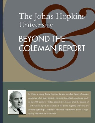 The Johns Hopkins
University
BEYOND THE
COLEMAN REPORT
In 1966, a young Johns Hopkins faculty member, James Coleman,
conducted what many consider the most important educational study
of the 20th century. Today, almost five decades after the release of
The Coleman Report, researchers at the Johns Hopkins University are
continuing to shape the field of education and improve access to high-
quality education for all children.
 