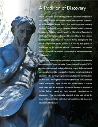 James Coleman’s study of inequality in education by reason of
race, color, religion, or national origin was expected to show –
as many believed at the time – that low income and minority
students performed poorly because schools lacked resources.
Instead,the700pagereport,EqualityofEducationalOpportunity
(EEO), stunned the education world when it found that student
achievement was related as much to family background and
social composition of the school as it was to the quality of
instruction. At the time, the Harvard Crimson said“The Coleman
Report brought US education to the verge of an unprecedented
revolution.”
Shortly after the study was published, Coleman co-founded the
Johns Hopkins Center for Social Organization of Schools (CSOS),
an education research and development center. Coleman’s work
was complimented by young Johns Hopkins social scientists and
educators who quickly began making substantial contributions
on their own. Among them were Doris Entwistle, Karl Alexander,
James McPartland, Joyce Epstein, and Robert Slavin – all have
since been elected American Education Research Association
(AERA) Fellows based on their research contributions to
education. This exceptionally talented group was joined by
many others and their collective work continues to shape our
educational landscape.
A Tradition of Discovery
 