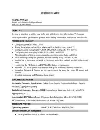 CURRICULUM VITAE
MEKALA AVINASH
Email: mekalaavinash8@gmail.com
Cell: +91-9160208225
OBJECTIVE
Seeking a position to utilize my skills and abilities in the Information Technology
Industry that offer professional growth while being resourceful, innovative and flexible.
PROFESSIONAL SUMMARY
• Configuring LVM and RAID Levels.
• Strong Knowledge and problem solving skills in RedHat Linux (6 and 7).
• Configuring and managing RPM, YUM, DNS, DHCP and Apache Web Server.
• Configuring and managing SAMBA, NFS, AUTOFS and ISCSI.
• Administration of Users, groups, special permissions using Sudo and ACL's.
• Job Scheduling for regular, periodic, futures tasks by using cron and at jobs.
• Monitoring systems and network performance using top, netstat, vmstat, iostat, nmap
tools.
• Monitoring the File System and CPU load for better performance.
• Resolved CPU & file system full, crashes, disk space problems, memory full errors.
• Managing Backups & Restore as per requirement by using tar, cpio, dd, dump and
restore.
• Creating, increasing and Managing Swap Space.
EDUCATIONAL PROFILE
Masters in Computer Applications (MCA) From Bapatla Engineering College - Bapatla
with 65% Aggregation (2015)
Bachelor of Computer Sciences (BSC) From Acharya Nagarjuna University with 53%
Aggregation (2012)
Intermediate (MPC) From Board Of Intermediate Education, A.P. with 62%( 2008)
SSC From Board of Secondary Education, A.P. with 61%( 2006)
TECHNICAL PROFILE
Operating Systems : LINEX, UNIX, Windows XP/2000, 2003
EXTRA CURRICULAR ACTIVITIES
 Participated in Cultural Activities on School Days.
 