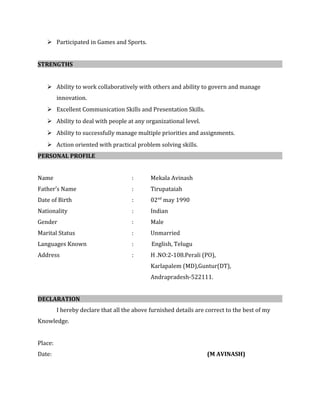  Participated in Games and Sports.
STRENGTHS
 Ability to work collaboratively with others and ability to govern and manage
innovation.
 Excellent Communication Skills and Presentation Skills.
 Ability to deal with people at any organizational level.
 Ability to successfully manage multiple priorities and assignments.
 Action oriented with practical problem solving skills.
PERSONAL PROFILE
Name : Mekala Avinash
Father’s Name : Tirupataiah
Date of Birth : 02nd
may 1990
Nationality : Indian
Gender : Male
Marital Status : Unmarried
Languages Known : English, Telugu
Address : H .NO:2-108.Perali (PO),
Karlapalem (MD),Guntur(DT),
Andrapradesh-522111.
DECLARATION
I hereby declare that all the above furnished details are correct to the best of my
Knowledge.
Place:
Date: (M AVINASH)
 