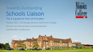 Towards Outstanding
Schools Liaison
The A-Z guide for Post-16 Providers
Hayder Khan | Sir George Monoux Sixth Form College
Director for Partnerships and Development
NAMSS 2015 Conference
 