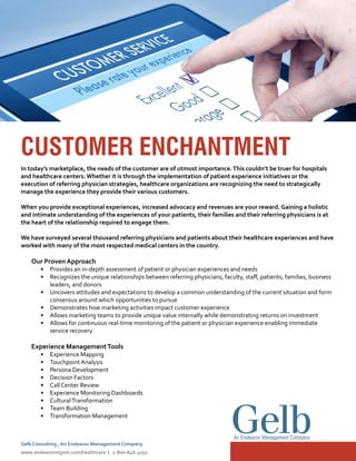 CUSTOMER ENCHANTMENT
In today’s marketplace, the needs of the customer are of utmost importance.This couldn’t be truer for hospitals
and healthcare centers.Whether it is through the implementation of patient experience initiatives or the
execution of referring physician strategies, healthcare organizations are recognizing the need to strategically
manage the experience they provide their various customers.
When you provide exceptional experiences, increased advocacy and revenues are your reward. Gaining a holistic
and intimate understanding of the experiences of your patients, their families and their referring physicians is at
the heart of the relationship required to engage them.
We have surveyed several thousand referring physicians and patients about their healthcare experiences and have
worked with many of the most respected medical centers in the country.
Our Proven Approach
•	 Provides an in-depth assessment of patient or physician experiences and needs
•	 Recognizes the unique relationships between referring physicians, faculty, staff, patients, families, business
leaders, and donors
•	 Uncovers attitudes and expectations to develop a common understanding of the current situation and form
consensus around which opportunities to pursue
•	 Demonstrates how marketing activities impact customer experience
•	 Allows marketing teams to provide unique value internally while demonstrating returns on investment
•	 Allows for continuous real-time monitoring of the patient or physician experience enabling immediate
service recovery
Experience ManagementTools
•	 Experience Mapping
•	 Touchpoint Analysis
•	 Persona Development
•	 Decision Factors
•	 Call Center Review
•	 Experience Monitoring Dashboards
•	 CulturalTransformation
•	 Team Building
•	 Transformation Management
An Endeavor Management Company
Gelb Consulting , An Endeavor Management Company
www.endeavormgmt.com/healthcare | 1-800-846-4051
 