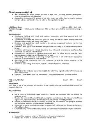 Shakiruzzaman Mallick
● Was responsible for Home finance business in New Delhi, including Business Development,
Revenue management and Operations
● Managed the team size of 20 persons for the sales target and guided them to excel in customer
service. Act as a profit centre head to achieve the organizational goal.
HSBC BANK, NOIDA February 2005 – April 2008
Assistant Manager – Retail Assets till December 2007 and then promoted to Commercial banking in
SME.
Responsibilities:
● Relationship building with small and medium enterprises, providing payment and cash
management services.
● Aggressively marketed the home loan products among the NRI customers and sourced leads
from existing customers and Direct Sales Agents
● Mentored and guided the staff members, to provide exceptional customer service and
generating more business
● Compiled Credit appraisal of borrowers and performed risk analysis, to decide on the quantum
of loan
● Scrutinized all the property related documents like, title deed, encumbrance certificate, Sale
agreement and ensured authentication
● Enforced strict mechanism for to effectively comply with TAT (Turn Around Time) for Credit
Appraising Agency, Approval and disbursement of loan
● Followed up with customers in ensuring prompt repayment of EMI and initiated appropriate
measures to recover the dues from defaulters
● Maintained cordial relationship with the customers, by effecting prompt response in the
disbursal of loan
● Involved in cross selling of insurance products, with the home loan customers
Achievements:
● Qualified for the mid year convention in 2006 for achieving, highest number of insurance and
home loan accounts
● Received 'Thanks Award' from the management, for providing excellent customer service
ICICI BANK, NEW DELHI January 2004 – January
2005
Team Leader
ICICI Bank is one of the premium private banks in the country, offering various services in retail and
corporate banking.
Responsibilities:
● Led a team of professional sales executives, trained and mentored them to achieve the
budgeted target
● Handled the Small and Medium Enterprises, segment and interacted the management of these
organisation, appraised various deposits schemes and services offered by the bank
● Involved in identifying prospective clients, mapping the requirements, designing of proposals
and conducting activities for new business development
● Conducted various promotional campaigns to successfully market various deposits and schemes
offered by the bank
● Generated daily, weekly and monthly reports and submitted the same to the higher authorities
Achievements:
● Surpassed the budgeted target by 20%, in terms of customer acquisition
● Increase the revenue in accounts maintained with the bank
 