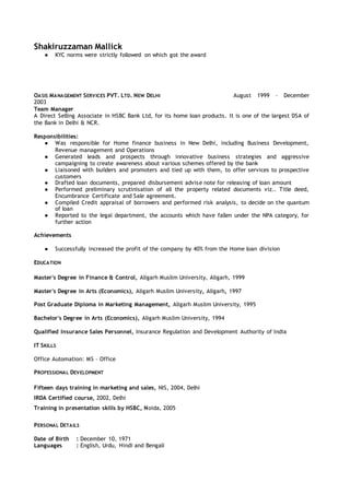 Shakiruzzaman Mallick
● KYC norms were strictly followed on which got the award
OASIS MANAGEMENT SERVICES PVT. LTD. NEW DELHI August 1999 – December
2003
Team Manager
A Direct Selling Associate in HSBC Bank Ltd, for its home loan products. It is one of the largest DSA of
the Bank in Delhi & NCR.
Responsibilities:
● Was responsible for Home finance business in New Delhi, including Business Development,
Revenue management and Operations
● Generated leads and prospects through innovative business strategies and aggressive
campaigning to create awareness about various schemes offered by the bank
● Liaisoned with builders and promoters and tied up with them, to offer services to prospective
customers
● Drafted loan documents, prepared disbursement advise note for releasing of loan amount
● Performed preliminary scrutinisation of all the property related documents viz.. Title deed,
Encumbrance Certificate and Sale agreement.
● Compiled Credit appraisal of borrowers and performed risk analysis, to decide on the quantum
of loan
● Reported to the legal department, the accounts which have fallen under the NPA category, for
further action
Achievements
● Successfully increased the profit of the company by 40% from the Home loan division
EDUCATION
Master's Degree in Finance & Control, Aligarh Muslim University, Aligarh, 1999
Master's Degree in Arts (Economics), Aligarh Muslim University, Aligarh, 1997
Post Graduate Diploma in Marketing Management, Aligarh Muslim University, 1995
Bachelor's Degree in Arts (Economics), Aligarh Muslim University, 1994
Qualified Insurance Sales Personnel, Insurance Regulation and Development Authority of India
IT SKILLS
Office Automation: MS – Office
PROFESSIONAL DEVELOPMENT
Fifteen days training in marketing and sales, NIS, 2004, Delhi
IRDA Certified course, 2002, Delhi
Training in presentation skills by HSBC, Noida, 2005
PERSONAL DETAILS
Date of Birth : December 10, 1971
Languages : English, Urdu, Hindi and Bengali
 