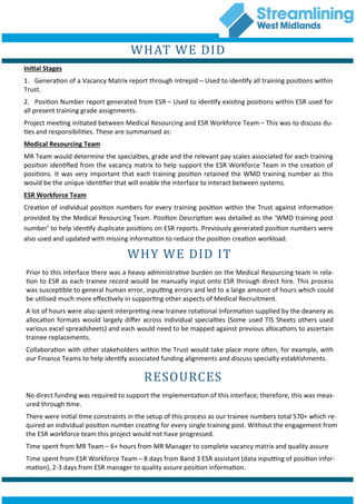 WHAT WE DID
Initial Stages
1. Generation of a Vacancy Matrix report through Intrepid – Used to identify all training positions within
Trust.
2. Position Number report generated from ESR – Used to identify existing positions within ESR used for
all present training grade assignments.
Project meeting initiated between Medical Resourcing and ESR Workforce Team – This was to discuss du-
ties and responsibilities. These are summarised as:
Medical Resourcing Team
MR Team would determine the specialties, grade and the relevant pay scales associated for each training
position identified from the vacancy matrix to help support the ESR Workforce Team in the creation of
positions. It was very important that each training position retained the WMD training number as this
would be the unique identifier that will enable the interface to interact between systems.
ESR Workforce Team
Creation of individual position numbers for every training position within the Trust against information
provided by the Medical Resourcing Team. Position Description was detailed as the ‘WMD training post
number’ to help identify duplicate positions on ESR reports. Previously generated position numbers were
also used and updated with missing information to reduce the position creation workload.
WHY WE DID IT
Prior to this interface there was a heavy administrative burden on the Medical Resourcing team in rela-
tion to ESR as each trainee record would be manually input onto ESR through direct hire. This process
was susceptible to general human error, inputting errors and led to a large amount of hours which could
be utilised much more effectively in supporting other aspects of Medical Recruitment.
A lot of hours were also spent interpreting new trainee rotational Information supplied by the deanery as
allocation formats would largely differ across individual specialties (Some used TIS Sheets others used
various excel spreadsheets) and each would need to be mapped against previous allocations to ascertain
trainee replacements.
Collaboration with other stakeholders within the Trust would take place more often, for example, with
our Finance Teams to help identify associated funding alignments and discuss specialty establishments.
RESOURCES
No direct funding was required to support the implementation of this interface; therefore, this was meas-
ured through time.
There were initial time constraints in the setup of this process as our trainee numbers total 570+ which re-
quired an individual position number creating for every single training post. Without the engagement from
the ESR workforce team this project would not have progressed.
Time spent from MR Team – 6+ hours from MR Manager to complete vacancy matrix and quality assure
Time spent from ESR Workforce Team – 8 days from Band 3 ESR assistant (data inputting of position infor-
mation), 2-3 days from ESR manager to quality assure position information.
 