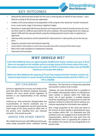 KEY OUTCOMES
 Reduced the administrative burden for the trust in entering data on behalf of new trainees – calcu-
lated at a saving of 30 minutes per application.
 Enables a full trainee dataset to be populated in ESR using the Inter Authority Transfer functionali-
ty at a much earlier stage in the process (applicant stage).
 Reduction in duplicated ESR Personal Records and Improved the internal transfer process for train-
ees that rotate to a different post within the same employer. (Personal Assignments are simply up-
dated in ESR with the new post details using the existing personal record under an applicant as-
signment)
 Improves data consistency and the potential for improvements in data quality across the two sys-
tems.
 Supports consistent local and national reporting.
 Junior Doctor Information is much more accurate due to the removal of the direct input.
 More time made available for employment checking.
 Improved communication
allocations. This then led to us frequently requesting
new position numbers to be created.
However, we soon discovered that it is possible to
list multiple valid payscales within an individual po-
sition number in advance within the ‘Valid pay-
scales’ tab of each position, it enabled whoever
would be completing the hiring process to tailor the
payment method to match the trainee without con-
sistently requesting this information was updated.
Also a large proportion of the setup was down to
the amount of work needed in generating the posi-
tion numbers within ESR - It’s imperative your ESR
workforce team are engaged and on board with this
implementation. Without the hard work from the
ESR Workforce Team in supporting the creation of
the positions this would not have progressed to its
present state.
KEY CHALENGES
Concerns regarding the accuracy and validity of the
data held within the Deanery database (Intrepid),
however this issue would prevail regardless of
whether or not implementation of the interface
occurred.
Initial set up – time constraints. Reorganisation and
re-prioritisation of internal workloads was re-
quired. It was envisaged that any time spent during
initial stages of the setup would be offset later in
the process once inputting time was reduced/
removed – this proved accurate.
ADVICE FOR OTHER TRUSTS
We initially found issues with differing trainee pay-
scales being associated within individual training
WHY SHOULD WE?
In the West Midlands there are approximately 10,000 Junior Doctor rotations per year, if all of
these are managed via the interface with an average saving of 30 minutes admin time each.
This equals a potential saving across the region of 2.6FTE or equivalent salary costs of £78,000
( based on an average NHS Salary.)
Within the West Midlands the majority of Trusts have implemented the interface and the esti-
mated savings based on records transferred during this implementation period in 2015 is 1.6
FTE or £48,000.
 