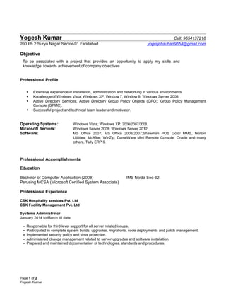 Yogesh Kumar Cell: 9654137216
260 Ph.2 Surya Nagar Sector-91 Faridabad yograjchauhan9654@gmail.com
Objective
To be associated with a project that provides an opportunity to apply my skills and
knowledge towards achievement of company objectives
Professional Profile
 Extensive experience in installation, administration and networking in various environments.
 Knowledge of Windows Vista; Windows XP, Window 7, Window 8; Windows Server 2008.
 Active Directory Services; Active Directory Group Policy Objects (GPO); Group Policy Management
Console (GPMC).
 Successful project and technical team leader and motivator.
Operating Systems: Windows Vista; Windows XP, 2000/2007/2008.
Microsoft Servers: Windows Server 2008; Windows Server 2012;
Software: MS Office 2007; MS Office 2003,2007;Shawman POS Gold/ MMS, Norton
Utilities; McAfee; WinZip; DameWare Mini Remote Console; Oracle and many
others, Tally ERP 9.
Professional Accomplishments
Education
Bachelor of Computer Application (2008) IMS Noida Sec-62
Perusing MCSA (Microsoft Certified System Associate)
Professional Experience
CSK Hospitality services Pvt. Ltd
CSK Facility Management Pvt. Ltd
Systems Administrator
January 2014 to March till date
 Responsible for third-level support for all server related issues.
 Participated in complete system builds, upgrades, migrations, code deployments and patch management.
 Implemented security policy and virus protection.
 Administered change management related to server upgrades and software installation.
 Prepared and maintained documentation of technologies, standards and procedures.
Page 1 of 2
Yogesh Kumar
 