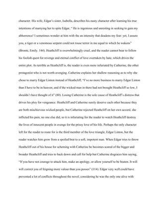 character. His wife, Edgar’s sister, Isabella, describes his nasty character after learning his true
intentions of marrying her to spite Edgar, “ He is ingenious and unresting in seeking to gain my
abhorrence! I sometimes wonder at him with the an intensity that deadens my fear: yet, I assure
you, a tiger or a venomous serpent could not rouse terror in me equal to which he wakens”
(Bronte, Emily. 144). Heathcliff is overwhelmingly cruel, and the reader cannot bear to follow
his foolish quest for revenge and eternal conflict of love overtaken by hate, which drives the
entire plot. As terrible as Heathcliff is, the reader is even more infuriated by Catherine, the other
protagonist who is not worth avenging. Catherine explains her shallow reasoning as to why she
chose to marry Edgar Linton instead of Heathcliff, “I’ve no more business to marry Edgar Linton
than I have to be in heaven; and if the wicked man in there had not brought Heathcliff so low, I
shouldn’t have thought of it” (80). Losing Catherine is the sole cause of Heathcliff’s distress that
drives his ploy for vengeance. Heathcliff and Catherine surely deserve each other because they
are both mischievous wicked people, but Catherine rejected Heathcliff on her own accord, she
inflicted his pain, no one else did, so it is infuriating for the reader to watch Heathcliff destroy
the lives of innocent people in avenge for the prissy love of his life. Perhaps the only character
left for the reader to route for is the third member of the love triangle, Edgar Linton, but the
reader watches him grow from a spoiled brat to a soft, impotent man. When Edgar tries to throw
Heathcliff out of his house for scheming with Catherine he becomes scared of the bigger and
broader Heathcliff and tries to back down and call for help but Catherine disgraces him saying,
“If you have not courage to attack him, make an apology, or allow yourself to be beaten. It will
will correct you of feigning more valour than you posses” (114). Edgar very well could have
prevented a lot of conflicts throughout the novel, considering he was the only one alive with
 
