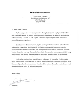 Letter of Recommendation
Waves Coffee Company
12231First Ave, Richmond, BC
V7E 3M3, Canada
(604)-448-9283
To Whom ItMay Concern,
Kaylem is a part-time worker at my location. During the time of his employmenl I found hirn
to be a motivated worker. He displays well organizational and cusfirmer service skills, accountability,
and responsibility. As seen in his C.V. Kaylem is dedicated to providing a excellent service and a
mem orable customer experience.
Over the course of his employmen! Kaylem got along well with coworkers, as he is friendly
and outgoing. His ability to prioritize tasks in an efficient manner assisted in a smooth operation
process with others. I am able to tfl.ist him with closing responsibilities without supervision, as well as
working alone when I am away. Kaylem has been able to show excellent time management skills, being
able to balance work, school, and his personal life individually without affecting his performance.
I believe Kaylem fru. u f*g" potential to grow and expand his knowledge. I look forward to
seeing him succeed in whatever he puts his mind to, as his determination was a strong quality that made
him more eligible than the other candidates when I hired him last year. Please feel free to give me a call
at the phone number above for any further questions.
Warm Regards,
 