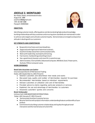JOCELLE Z. MONTALBO
Bur Dubai,Dubai,UnitedArabEmirates
August10, 1988
jocellezm88@gmail.com
+971 56 540 5388
Passport:EB3025642
OBJECTIVES:
Identifyingcustomerneeds,offeringadvice and demonstratinghighproductknowledge;
buildingrelationshipswithkeycustomersandensuringstore standardsare maintainedinorder
to achieve salestargetsandcultivate customerloyalty. Demonstratesanenergeticandpositive
attitude indealingwithourcustomers
KEY STRENGTH AND COMPETENCIES
● Respondtotime frame and meetdeadlines.
● Organizedwithhighlevel of attentiontodetails.
● ExcellentVerbal andwrittencommunicationskills.
● Work withleadership,teamworkandtraining.
● Fast learner,hardworkingandwillingtolearn
● Has a goodmoral character and view life inapositive way
● Administrative /Clerical Skills( AdvancedComputer,MSWord,Excel,Powerpoint,
Outlook,POS) orcomputersavvy
WORK EXPERIENCE
Retail SalesAssociate cum Cashier
Crea ConceptsBranchof PGH General Trading
Dubai,UAE (September11, 2015-Present)
● Greeted customers and determined their needs and wants
● Discussed type, quality and number of merchandise required for purchase
● Recommended merchandise based on individual requirements
● Advised customers on utilization and care of merchandise
● Provided advice to clients regarding particular products or services
● Explained the use and advantage of merchandise to customers
● Answered customers’ queries and concerns
Brand Ambassador
UnileverGulf;AMSMANPOWERINTERNATIONAL
Dubai,UAE (January27, 2015-Present)
● Demonstrate ExcellentCustomerService
● Become familiarwithproductinformationunderstandingfeaturesandbenefitsof your
product
● Commitmenttobuildingcustomerrelationshipsandloyaltythroughpersonal
interactionandthe maintenance of aclientfile
 