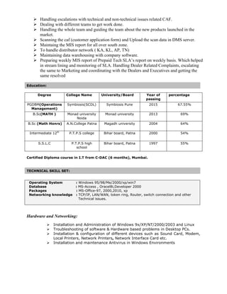  Handling escalations with technical and non-technical issues related CAF.
 Dealing with different teams to get work done.
 Handling the whole team and guiding the team about the new products launched in the
market.
 Scanning the caf (customer application form) and Upload the scan data in DMS server.
 Maintaing the MIS report for all over south zone.
 To handle distributor network ( KA, KL, AP, TN)
 Maintaining data warehousing with company software.
 Preparing weekly MIS report of Prepaid Tech SLA’s report on weekly basis. Which helped
in stream lining and monitoring of SLA. Handling Dealer Related Complaints, escalating
the same to Marketing and coordinating with the Dealers and Executives and getting the
same resolved
Education:
Degree College Name University/Board Year of
passing
percentage
PGDBM(Operations
Management)
Symbiosis(SCDL) Symbiosis Pune 2015 67.55%
B.Sc(MATH ) Monad university
Noida
Monad university 2013 69%
B.Sc (Math Honrs) A.N.College Patna Magadh university 2004 64%
Intermediate 12th
P.T.P.S college Bihar board, Patna 2000 54%
S.S.L.C P.T.P.S high
school
Bihar board, Patna 1997 55%
Certified Diploma course in I.T from C-DAC (6 months), Mumbai.
TECHNICAL SKILL SET:
Operating System : Windows 95/98/Me/2000/xp/win7
Database : MS-Access , Oracel8i,Developer 2000
Packages : MS-Office-97, 2000,2010, xp
Networking knowledge : TCP/IP, LAN/WAN, token ring, Router, switch connection and other
Technical issues.
Hardware and Networking:
 Installation and Administration of Windows 9x/XP/NT/2000/2003 and Linux
 Troubleshooting of software & Hardware based problems in Desktop PCs.
 Installation & configuration of different devices such as Sound Card, Modem,
Local Printers, Network Printers, Network Interface Card etc.
 Installation and maintenance Antivirus in Windows Environments
 