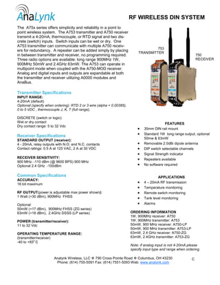 The A75x series offers simplicity and reliability in a point to
point wireless system. The A753 transmitter and A750 receiver
transmit a 4-20mA, thermocouple, or RTD signal and two dis-
crete (switch) inputs. Switch inputs can be wet or dry. One
A753 transmitter can communicate with multiple A750 receiv-
ers for redundancy. A repeater can be added simply by placing
in between transmitter and receiver, no programming required.
Three radio options are available: long range 900MHz 1W,
900MHz 50mW and 2.4GHz 63mW. The A753 can operate in
multipoint mode when coupled with the A750-MOD receiver.
Analog and digital inputs and outputs are expandable at both
the transmitter and receiver utilizing A0000 modules and
AnaBus.
RF WIRELESS DIN SYSTEM
Transmitter Specifications
INPUT RANGE:
4-20mA (default)
Optional (specify when ordering): RTD 2 or 3 wire (alpha = 0.00385),
0 to 5 VDC , thermocouple J, K, T (full range),
DISCRETE (switch or logic):
Wet or dry contact
Dry contact range: 5 to 32 Vdc
Receiver Specifications
STANDARD OUTPUT (receiver):
4 - 20mA, relay outputs with N.O. and N.C. contacts
Contact ratings: 0.5 A at 125 VAC, 2 A at 30 VDC
RECEIVER SENSITIVITY:
900 MHz: -110 dBm (@ 9600 BPS) 900 MHz
Optional 2.4 GHz -100dBm
Common Specifications
ACCURACY:
16 bit maximum
RF OUTPUT(power is adjustable max power shown):
1 Watt (+30 dBm), 900MHz FHSS
Optional:
50mW (+17 dBm), 900MHz FHSS (ZG series)
63mW (+18 dBm), 2.4GHz DSSS (LP series)
POWER (transmitter/receiver):
11 to 32 Vdc
OPERATING TEMPERATURE RANGE:
(transmitter/receiver)
-40 to +85o
C
Analynk Wireless, LLC 790 Cross Pointe Road Columbus, OH 43230
Phone: (614) 755-5091 Fax: (614) 7551-5093 Web: www.analynk.com
C
753
TRANSMITTER
750
RECEIVER
FEATURES
• 35mm DIN rail mount
• Standard 1W long range output, optional
50mw & 63mW
• Removable 2.0dBi dipole antenna
• DIP switch selectable channels
• Signal Strength indicator
• Repeaters available
• No software required
APPLICATIONS
• 4 – 20mA RF transmission
• Temperature monitoring
• Remote switch monitoring
• Tank level monitoring
• Alarms
ORDERING INFORMATION
1W, 900MHz receiver: A750
1W, 900MHz transmitter: A753
50mW, 900 MHz receiver: A750-LP
50mW, 900 MHz transmitter: A753-LP
63mW, 2.4 GHz receiver: A750-ZG
63mW, 2.4GHz transmitter: A753-ZG
Note: if analog input is not 4-20mA please
specify input type and range when ordering.
 