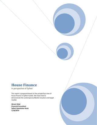 House Finance
In perspective of Sylhet
This report is prepared based on the prospective view of
house finance in Sylhet market. We have tried to
demonstrate the contemporary Market situation and target
market.
Akram Helal
Financial Consultant
Sylhet Uposhohar Kiosk
1/18/2014
 