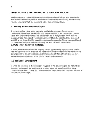 3
CHAPTER 2: PROSPECT OF REAL ESTATE SECTOR IN SYLHET
The concept of RES is developed to resolve the residential facility which is a big problem in a
densely populated country like ours. Especially the cities where unavailability of land tends to
raise the tendency of high rise apartments rather than private dwellings.
2.1 Existing Housing Situation of Sylhet
At present the Real Estate Sector is growing rapidly in Sylhet market. People are more
comfortable about buying the ready flat than private dwelling. As this contains less cost and
labor. If we take last five year data we can see there are so many builders which arise and
successfully sold their project. There is a reason behind this, the green land near town is not
available as per demand so Flat are getting more popular now a day. Almost every established
Doctors and corporate persons are purchasing Flat with the help of bank finance.
2.2 Why Sylhet market for mortgage?
In Sylhet, the rate of urbanization is very high further aggravated by high population growth
rate and rapid rural-urban migration. It is also mentionable that different kind of industries are
growing quickly in this city so people are coming in to this city from different area and they
want a permanent investment so the need of Flat are growing rapidly.
2.3 Real Estate Development
In Sylhet the conditions of the building are very good as the company higher the market best
engineers and also they use good material on construction like roads from BSRM/ KSRM
cement from LAFARGE/ CEMEX etc. There are so many projects which are fully sold. The price is
still on comfortable range.
 