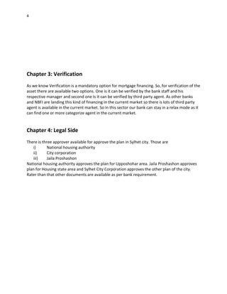 4
Chapter 3: Verification
As we know Verification is a mandatory option for mortgage financing. So, for verification of the
asset there are available two options. One is it can be verified by the bank staff and his
respective manager and second one Is it can be verified by third party agent. As other banks
and NBFI are landing this kind of financing in the current market so there is lots of third party
agent is available in the current market. So in this sector our bank can stay in a relax mode as it
can find one or more categorize agent in the current market.
Chapter 4: Legal Side
There is three approver available for approve the plan in Sylhet city. Those are
i) National housing authority
ii) City corporation
iii) Jaila Proshashon
National housing authority approves the plan for Upposhohar area. Jaila Proshashon approves
plan for Housing state area and Sylhet City Corporation approves the other plan of the city.
Rater than that other documents are available as per bank requirement.
 