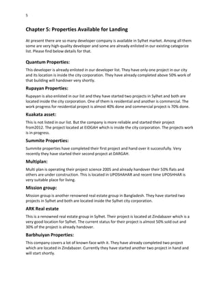 5
Chapter 5: Properties Available for Landing
At present there are so many developer company is available in Sylhet market. Among all them
some are very high-quality developer and some are already enlisted in our existing categorize
list. Please find below details for that.
Quantum Properties:
This developer is already enlisted in our developer list. They have only one project in our city
and its location is inside the city corporation. They have already completed above 50% work of
that building will handover very shortly.
Rupayan Properties:
Rupayan is also enlisted in our list and they have started two projects in Sylhet and both are
located inside the city corporation. One of them is residential and another is commercial. The
work progress for residential project is almost 40% done and commercial project is 70% done.
Kuakata asset:
This is not listed in our list. But the company is more reliable and started their project
from2012. The project located at EIDGAH which is inside the city corporation. The projects work
is in progress.
Summite Properties:
Summite properties have completed their first project and hand over it successfully. Very
recently they have started their second project at DARGAH.
Multiplan:
Multi plan is operating their project science 2005 and already handover their 50% flats and
others are under construction. This is located in UPOSHAHAR and recent time UPOSHHAR is
very suitable place for living.
Mission group:
Mission group is another renowned real estate group in Bangladesh. They have started two
projects in Sylhet and both are located inside the Sylhet city corporation.
ARK Real estate
This is a renowned real estate group in Sylhet. Their project is located at Zindabazer which is a
very good location for Sylhet. The current status for their project is almost 50% sold out and
30% of the project is already handover.
Barbhuiyan Properties:
This company covers a lot of known face with it. They have already completed two project
which are located in Zindabazer. Currently they have started another two project in hand and
will start shortly.
 