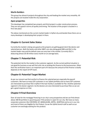 6
Marlin Builders
This group has almost 4 projects throughout the city and leading the market very smoothly. All
the projects are located inside the city corporation.
Apon properties
This developer has completed two projects and third project is under construction process.
They are very good in terms of quality and timing. The location of the project is located in a
first-rate place
The above mentioned are the current market leader in Sylhet city and beside those there are so
many developer is developing their project in there.
Chapter 6: Current Sales Status
Currently the market is doing very good as the projects are getting good client like doctor and
salaried person. Both the banks and other NBFI’s are also doing good DBH and IDLC is the
market leader now and the default cases are very low in the market. Currently IDLC is
disbursing almost 20-30 million every month on an average basis.
Chapter 7: Potential Risk
The potential risk for the market is the customer segment. As the current political situation is
not good for business so we will find a bit risk on landing this finance to the businessman. Other
than the verification team is an important part of it because the amount of the finance is totally
depends on the report of CPV team.
Chapter 8: Potential Target Market
As per our concern we find comfort to finance the salaried person especially the payroll
customers. We have so many CEP customers in our Sylhet portfolio and so many CEP customer
are interested to purchase flat in Sylhet if the loan facility is available for flat. Another potential
segment is the doctor segment. As the doctors are very interested to purchase flats so we can
get a good response on that.
Chapter 9 Final Overview
Over all view for the mortgage financing in our city is very prospective and we can find almost
above 300 M portfolio in upcoming year if the product is open for our city. We have so many
corporate customers like CHEVRON, GP, BANGLALINK, AIRTEL, WARTSILA and so on is our city
and most of them are illegible for the Product. So we the Sylhet branch staff as well as our
customer are excitingly waiting for this product.
 