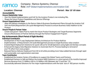 Company : Ramco Systems, Chennai
Role: AVP Global Implementations and Aviation CoE
Key Achievements (Short Period of Eight Months)
Individual Contribution
• Development of the R Leap Deployment Delivery Architecture for Product Roll-Out
• Implementation  of Requirement Life Cycle Management process to target Business value creation
• Created Rapid Deployment Solutions for quick roll-out for Small Operators using Agile and DevOps concepts 
• Enhanced the legacy Data Migration Solution to Automate the ETL Process leading to removal of
one FTE effort from every project. 
• Reduced Ramco Delivery Headcount from 82 to 64 while providing more Value added Services through rapid
and sustainable cost augmentation exercises
Team Contribution
• Established the Aviation Center of Excellence to support the Global Teams and Partners. 
• Established Partners to Sell and Deliver the Aviation MRO Solutions in a short period of Six months Improved
Services Revenue from 2.9 Million USD to 3.8 Million USD (Between Apr'15 and Dec '15)  
• Successfully delivered Solutions for five major Implementations with the total  size of  450 person months 
Location: Chennai Period : Mar 15’ till date
Accountability 
Ensure Stakeholder Value 
● Own the Global Implementation and CoE for the Aviation Product Line including P&L.
● Shape the future Product Capabilities and Service Offerings
Ensure Organizational Value 
• Align the Delivery strategies to the Ramco Sales & Business Development Plans through the Aviation CoE
• Own the RLM (Requirement Life cycle Management) Process to ensure Business Value Addition to the
Product. 
Ensure People & Partner Value 
• Create and groom Talent Pool to match the future Product Strategies and Target Business Segments 
• Ensure effectiveness of Partner Delivery through the Partner Engagement Program 
 