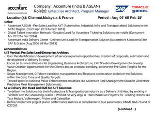 Company : Accenture (India & ASEAN)
Role(s): Enterprise Architect, Program Manager
Accountabilities
AIIT Vertical Pre Sales Lead/Enterprise Architect:
● Own the identification/ development of service expansion opportunities, creation of proposals, estimation and 
development of delivery Strategy 
● Focus on Business Process Re Engineering, Business Architecture, ERP Solution Development to develop
Value Creation Opportunities for the Client's and as a natural corollary, achieve the Pre-Sales Targets for the
Region. 
● Scope Management, Offshore transition management and Resource optimization to deliver the Solutions
within the Cost, Time and Quality Targets 
● To lead specific Business Value Enhancement initiatives like Accenture Fare Management Solution, Accenture
Predictive Fleet Management Solution etc. 
As a Delivery Unit Head and SME for AIIT Solutions: 
● To deliver the Solutions for the Infrastructure & Transportation Industry as a Delivery Unit Head by working in
Tandem with the Consulting Teams ; Worked on very large IT Transformation Projects for Leading Brands like
Tata Motors, Volkswagen, Proton and Caterpillar
● Define/ implement project plans/ performance metrics in compliance to SLA parameters, CMMi, SAS 70 and IS
O27001.
(continued...)
Location(s): Chennai,Malaysia & France Period : Aug 06’ till Feb 15’
Roles:
● Accenture ASEAN - Pre-Sales Lead for AIIT (Automotive, Industrial, Infra and Transportation) Solutions in the
APAC Region. (From Apr' 2013 to Feb' 2015)
● Global Talent Innovation Network - Solution Lead for Accenture Ticketing Solutions on mobile (Concurrent
Apr 2013 to Dec 2014) 
• Accenture India Delivery Center - Delivery Unit Lead for Transportation Solution (Automotive & Industrial) for
SAP & Oracle (Aug 2006 till Mar 2013)
 