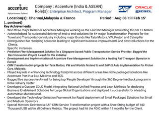 Company : Accenture (India & ASEAN)
Role(s): Enterprise Architect, Program Manager
(...continued)
Key Achievements
● Won three major Deals for Accenture Malaysia working as the Lead Bid Manager amounting to USD 12 Million
● Acknowledged for successful delivery of end to end solutions for 6+ major Transformation Projects for the
Travel and Transportation Industry including major Brands like Tata Motors, VW, Proton and Caterpillar
● Distinguished for rendering solutions leading to significant business improvements and cost reductions for the
 Clients. 
Specific Instances, 
● Predictive Fleet Management Solution for a Singapore based Public Transportation Service Provider. Bagged the
 Best Innovation Project Award for this initiative 
● Development and Implementation of Accenture Fare Management Solution for a leading Rail Transport Operator in
Europe 
● CRM Transformation projects for Tata Motors, VW and Worlds firstend to end SAP IS Auto Implementation for Proton
Cars, Malaysia.
● Played key role in enhancing technology footprint across different areas like niche packaged solutions like
Accenture Port-in-a-Box, Maximo and 4CS.
● Bagged five successive Award for being top 'People Developer' through the 360 Degree feedback program in
India Delivery Center 
● Developed a Custom SDLC Model integrating Rational Unified Process and Lean Methods for deploying
Business Enablement Solutions for Large Global Organizations and deployed it successfully for a leading
Automotive Multinational. 
● Developed the Technology Selection Framework for Rapid deployment of Small Packaged Solutions for Small
and Medium Operators
● Special Mention: Delivered a SAP CRM Service Transformation project with a Shoe-String budget of 140
Thousand USD within all Delivery Metrics. The project had hit the ROIC within 18 months for the Client.
Location(s): Chennai,Malaysia & France Period : Aug 06’ till Feb 15’
 