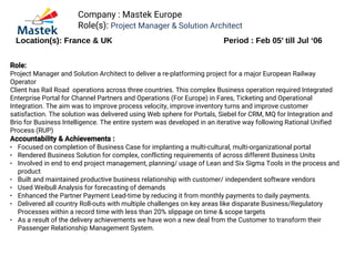 Company : Mastek Europe
Role(s): Project Manager & Solution Architect
Location(s): France & UK Period : Feb 05’ till Jul ‘06
Role:
Project Manager and Solution Architect to deliver a re-platforming project for a major European Railway
Operator
Client has Rail Road operations across three countries. This complex Business operation required Integrated
Enterprise Portal for Channel Partners and Operations (For Europe) in Fares, Ticketing and Operational
Integration. The aim was to improve process velocity, improve inventory turns and improve customer
satisfaction. The solution was delivered using Web sphere for Portals, Siebel for CRM, MQ for Integration and
Brio for Business Intelligence. The entire system was developed in an iterative way following Rational Unified
Process (RUP)
Accountability & Achievements :
● Focused on completion of Business Case for implanting a multi-cultural, multi-organizational portal
● Rendered Business Solution for complex, conflicting requirements of across different Business Units
● Involved in end to end project management, planning/ usage of Lean and Six Sigma Tools in the process and
product
● Built and maintained productive business relationship with customer/ independent software vendors
● Used Weibull Analysis for forecasting of demands
● Enhanced the Partner Payment Lead-time by reducing it from monthly payments to daily payments.
● Delivered all country Roll-outs with multiple challenges on key areas like disparate Business/Regulatory
Processes within a record time with less than 20% slippage on time & scope targets
● As a result of the delivery achievements we have won a new deal from the Customer to transform their
Passenger Relationship Management System.
 