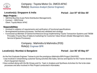 Company : Toyota Motor Co. OMCD-APAC
Role(s): Business Analyst (Senior Engineer)
Location(s): Singapore & India Period : Jun 97’ till Dec 05’
Major Projects :
● Sell-One-Buy-One (Lean Parts Distribution Management),
● Connect – B2B Portal
Client: Toyota Motor APAC
Responsibilities:
● Involved in collation of requirements and verification of functional specifications
● Re-engineered business processes. Verified and validated test strategy
● Functioned as Member of Central Architecture Group implementing Toyota Transaction Systems and TWSM
Principles (Toyota Way of Sales & marketing) for Customer Value Stream (Dealer Management, Sales,
Service & Spares Processes)
As the first Graduate Engineer Trainee to join the prestigious Mahindra BPR Project (SAHYOG)
I was involved in streamlining customer facing activities like Sales, Service and Spares for the Tractor division
(Farm Equipment Sector).
I have worked along with the Mc Kinsey and Co. Team in Analysis and Synthesis Activities for the to-be state
processes and also involved in Pilot Project conducted in Karnataka.
Company : Mahindra & Mahindra (FES)
Role(s): Engineer BPR
Period : Jun 95’ till May 97’Location(s): Mumbai & Bangalore
 