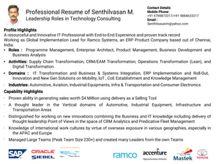 Professional Resume of Senthilvasan M.
Leadership Roles in Technology Consulting
Profile Highlights
A resourceful and Innovative IT Professional with End-to-End Experience and proven track record
Working as Global Implementation Lead for Ramco Systems, an ERP Product Company based out of Chennai,
India.
 Roles : Programme Management, Enterprise Architect, Product Management, Business Development and
Business Analysis
 Activities: Supply Chain Transformation, CRM/EAM Transformation, Operations Transformation (Lean), and
Digital Transformation.
 Domains : IT Transformation and Business & Systems Integration, ERP Implementation and Roll-Out,
Innovation and New Gen Solutions on Mobility, IoT , CoE Establishment and Knowledge Management
• Industries: Automotive, Aviation, Industrial Equipments, Infra & Transportation and Consumer Electronics
Capability Highlights
• Proven ability in generating sales worth $4 Million using delivery as a Selling Tool
• A thought leader in the Vertical domains of Automotive, Industrial Equipment, Infrastructure and
Transportation Areas
• Distinguished for working on new innovations combining the Business and IT knowledge including delivery of
thought leadership Point of Views in the space of CRM Analytics and Predicative Fleet Management
• Knowledge of international work cultures by virtue of overseas exposure in various geographies, especially in
the APAC and Europe
• Managed Large Teams (Peak Team Size 230+) and created many Leaders from the own Teams
Contact Details
Mobile Phone:
+91 9789873317/+91 9884633317
Email :
Senthilvasanm@yahoo.com
 