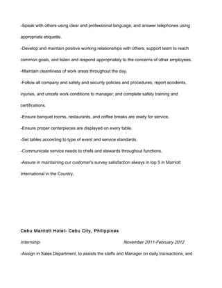 -Speak with others using clear and professional language, and answer telephones using
appropriate etiquette.
-Develop and maintain positive working relationships with others, support team to reach
common goals, and listen and respond appropriately to the concerns of other employees.
-Maintain cleanliness of work areas throughout the day.
-Follow all company and safety and security policies and procedures; report accidents,
injuries, and unsafe work conditions to manager; and complete safety training and
certifications.
-Ensure banquet rooms, restaurants, and coffee breaks are ready for service.
-Ensure proper centerpieces are displayed on every table.
-Set tables according to type of event and service standards.
-Communicate service needs to chefs and stewards throughout functions.
-Assure in maintaining our customer's survey satisfaction always in top 5 in Marriott
International in the Country.
Cebu Marriott Hotel- Cebu City, Philippines
Internship November 2011-February 2012
-Assign in Sales Department, to assists the staffs and Manager on daily transactions, and
 