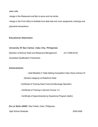 sales calls.
-Assign in the Restaurant and Bar to serve and mix drinks.
-Assign in the Front office to facilitate front desk task and room assigments, bookings and
payments transactions.
Educational Attainment:
University Of San Carlos- Cebu City, Philippines
Bachelor of Science Hotel and Restaurant Management (S.Y 2008-2012)
(Australian Qualification Framework)
Achievements:
- Gold Medalist in Table Setting Competition Cebu Goes Culinary’10
(Student category) at Waterfront Hotel
-Certificate of Training Oasis Food And Beverage Operation
- Certificate of Training in German Course 1-2
- Certificate of Apprenticeship by Experience Program (ApEx)
De La Salle ASMC -Das-Toledo, Cebu, Philippines
High School Graduate 2004-2008
 
